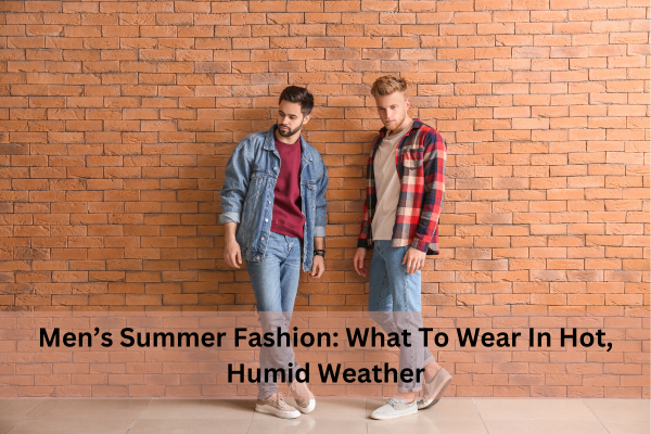 Men’s Summer Fashion: What To Wear In Hot, Humid Weather