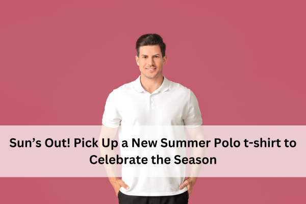 Sun’s Out! Pick Up a New Summer Polo t-shirt to Celebrate the Season