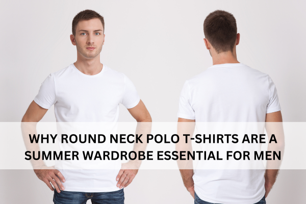 WHY ROUND NECK POLO T-SHIRTS ARE A SUMMER WARDROBE ESSENTIAL FOR MEN